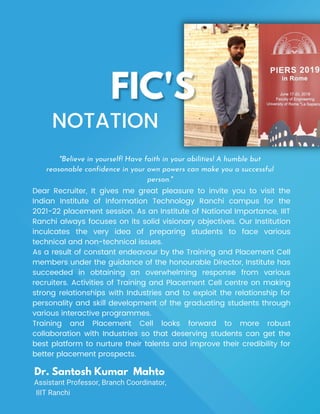 Dear Recruiter, It gives me great pleasure to invite you to visit the
Indian Institute of Information Technology Ranchi campus for the
2021-22 placement session. As an Institute of National Importance, IIIT
Ranchi always focuses on its solid visionary objectives. Our Institution
inculcates the very idea of preparing students to face various
technical and non-technical issues.
As a result of constant endeavour by the Training and Placement Cell
members under the guidance of the honourable Director, Institute has
succeeded in obtaining an overwhelming response from various
recruiters. Activities of Training and Placement Cell centre on making
strong relationships with Industries and to exploit the relationship for
personality and skill development of the graduating students through
various interactive programmes.
Training and Placement Cell looks forward to more robust
collaboration with Industries so that deserving students can get the
best platform to nurture their talents and improve their credibility for
better placement prospects.
NOTATION
Dr. Santosh Kumar Mahto
Assistant Professor, Branch Coordinator,
IIIT Ranchi
"Believe in yourself! Have faith in your abilities! A humble but
reasonable confidence in your own powers can make you a successful
person."
 