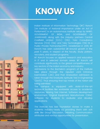 Indian Institute of Information Technology (IIIT) Ranchi
[An Institute of National Importance under an Act of
Parliament] is an autonomous institute setup by MHRD,
GOVERNMENT OF INDIA, and GOVERNMENT OF
JHARKHAND along with the industry partners Central
Coalfield Limited (CCL) (5%), Tata Consultancy
Services (TCS) (5%) and Tata Technologies (5%) IN a
Public-Private Partnership{PPP}. Established in 2016, IIIT
Ranchi has seen substantial all-around growth in the
past 5 years, in respect of the faculty, study pattern,
recruiters, and student programs.
IIIT Ranchi focuses on applied research and education
in IT and in selected domain areas. IIIT Ranchi will
contribute significantly to the global competitiveness of
key sectors of the Indian economy and industry.
Admissions to the Bachelor’s program of the institute
take place through the reputed Joint Entrance
Examination (JEE) and Post Graduation admission is
taken through the Graduate Aptitude Test in Engineering
(GATE). Thus ensuring that top minds of the nation are
being admitted.
The campus is equipped with state-of-the-art
technical facilities like worldwide access to academic
resources, blazing fast internet, Software development
environment, Original Equipment Manufacturer (OEM)
Software for students to evaluate and develop
applications.
The Institute has laid foundation stones to make it
students industry-ready by providing them with soft
skills like Group Discussion, Debating, Communication
attributes and various opportunities for presentation.
 