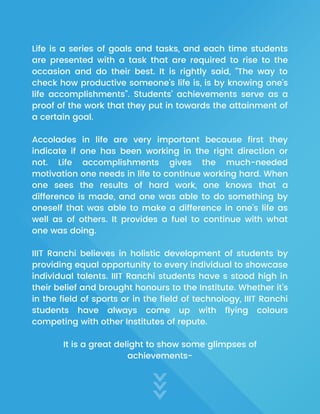 Life is a series of goals and tasks, and each time students
are presented with a task that are required to rise to the
occasion and do their best. It is rightly said, “The way to
check how productive someone's life is, is by knowing one’s
life accomplishments”. Students’ achievements serve as a
proof of the work that they put in towards the attainment of
a certain goal.
Accolades in life are very important because first they
indicate if one has been working in the right direction or
not. Life accomplishments gives the much-needed
motivation one needs in life to continue working hard. When
one sees the results of hard work, one knows that a
difference is made, and one was able to do something by
oneself that was able to make a difference in one’s life as
well as of others. It provides a fuel to continue with what
one was doing.
IIIT Ranchi believes in holistic development of students by
providing equal opportunity to every individual to showcase
individual talents. IIIT Ranchi students have s stood high in
their belief and brought honours to the Institute. Whether it’s
in the field of sports or in the field of technology, IIIT Ranchi
students have always come up with flying colours
competing with other Institutes of repute.
It is a great delight to show some glimpses of
achievements-
 