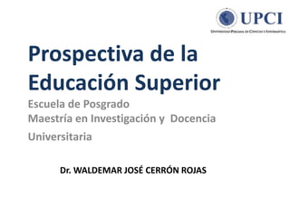 Prospectiva de la
Educación Superior
Escuela de Posgrado
Maestría en Investigación y Docencia
Universitaria
Dr. WALDEMAR JOSÉ CERRÓN ROJAS
 