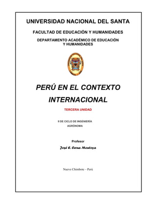 UNIVERSIDAD NACIONAL DEL SANTA
 FACULTAD DE EDUCACIÓN Y HUMANIDADES
   DEPARTAMENTO ACADÉMICO DE EDUCACIÓN
             Y HUMANIDADES




  PERÚ EN EL CONTEXTO
       INTERNACIONAL
               TERCERA UNIDAD


           II DE CICLO DE INGENIERÍA
                 AGRÓNOMA




                     Profesor

            José E. Cerna Montoya




              Nuevo Chimbote – Perú
 