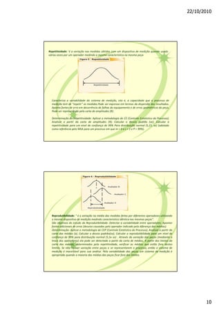 22/10/2010
10
Repetitividade: é a variação nas medidas obtidas com um dispositivo de medição quando usado
várias vezes por um operador medindo a mesma característica na mesma peça.
Caracteriza a variabilidade do sistema de medição, isto é, a capacidade que o processo de
medição tem de "repetir" as medidas.Pode ser expressa em termos da dispersão dos resultados.
Aponta fontes de erro em decorrência de falhas do equipamento e de erros geométricos da peça.
Pode ser representada pela carta de amplitudes (R).
Determinação da Repetitividade: Aplicar a metodologia do CE (Controle Estatístico do Processo);
Analisar a partir da carta de amplitudes (R); Calcular o desvio padrão (se); Calcular a
repetitividade para um nível de confiança de 99% Para distribuição normal (5,15. se) (adotado
como referência pelo MSA para um processo em que m = 0 e s = 1 e P = 99%).
Reprodutibilidade: " é a variação na média das medidas feitas por diferentes operadores utilizando
o mesmo dispositivo de medição medindo característica idêntica nas mesmas peças".
São objetivos do estudo da Reprodutibilidade: Detectar a variabilidade entre operadores; Apontar
fontes adicionais de erros (desvios causados pelo operador indicado pela diferença das médias).
Determinação: Aplicar a metodologia do CEP (Controle Estatístico do Processo); Analisar a partir da
carta das médias (x); Calcular o desvio padrão(so); Calcular a reprodutibilidade para um nível de
confiança de 99% para distribuição normal (5,5x so) . Através da variação das peças (mediante a
troca dos operadores) ela pode ser detectada a partir da carta de médias. A partir dos limites da
carta das médias, determinados pela repetitividade, verificar as médias que estão fora destes
limites. Se não houver variação entre peças e se representarem o processo, então o sistema de
medição é inaceitável para sua análise. Pela variabilidade das peças um sistema de medição é
apropriado quando a maioria das médias das peças ficar fora dos limites.
 