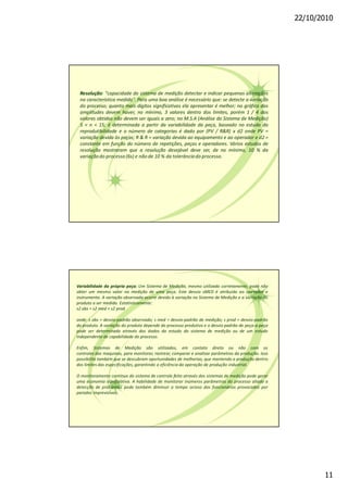 22/10/2010
11
Resolução: "capacidade do sistema de medição detectar e indicar pequenas alterações
na característica medida". Para uma boa análise é necessário que: se detecte a variação
do processo; quanto mais dígitos significativos ela apresentar é melhor; no gráfico das
amplitudes devem haver, no mínimo, 3 valores dentro dos limites, porém 1 / 4 dos
valores obtidos não devem ser iguais a zero; no M.S.A (Análise do Sistema de Medição)
5 < n < 15; é determinada a partir da variabilidade da peça, baseado no estudo da
reprodutibilidade e o número de categorias é dado por (PV / R&R) x d2 onde PV =
variação devida às peças; R & R = variação devida ao equipamento e ao operador e d2 =
constante em função do número de repetições, peças e operadores. Vários estudos de
resolução mostraram que a resolução desejável deve ser, de no mínimo, 10 % da
variaçãodo processo(6s) e não de 10 % da tolerânciado processo.
Variabilidade da própria peça: Um Sistema de Medição, mesmo utilizado corretamente, pode não
obter um mesmo valor na medição de uma peça. Este desvio sMED é atribuido ao operador e
instrumento. A variação observada ocorre devido à variação no Sistema de Medição e a variação do
produto a ser medido. Estatisticamente:
s2 obs = s2 med + s2 prod
onde: s obs = desvio-padrão observado; s med = desvio-padrão de medição; s prod = desvio-padrão
do produto. A variação do produto depende do processo produtivo e o desvio padrão de peça-a-peça
pode ser determinado através dos dados do estudo do sistema de medição ou de um estudo
independente de capabilidade do processo.
Enfim, Sistemas de Medição são utilizados, em contato direto ou não com os
controles das maquinas, para monitorar, rastrear, comparar e analisar parâmetros da produção. Isso
possibilita também que se descubram oportunidades de melhorias, que mantendo a produção dentro
dos limites das especificações, garantindo a eficiência da operação de produção industrial.
O monitoramento contínuo do sistema de controle feito através dos sistemas de medição pode gerar
uma economia significativa. A habilidade de monitorar inúmeros parâmetros do processo aliado a
detecção de problemas pode também diminuir o tempo ocioso dos funcionários provocados por
paradas imprevisíveis.
 