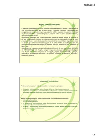 22/10/2010
12
NOÇÕESSOBRE CONFIABILIDADE:
A operação prolongada e eficaz dos sistemas produtivos de bens e serviços é uma exigência
vital em muitos domínios. Nos serviços, como a Produção, Transporte e Distribuição de
Energia, ou no serviço de transportes, as falhas súbitas causadas por fatores aleatórios
devem ser entendidas e contrabalançadas se pretende evitar os danos não só econômicos,
mas especialmentesociais.
Também nas Indústrias, hoje caracterizadas por unidade de grande volume de produção e
de alta complexidade, dotadas de sistemas sofisticados de automação, impõe-se, com
grande acuidade, a necessidade de conhecer e controlar as possibilidades de falhas, parciais
ou globais, que possam comprometer, para lá de certos limites, a missão produtiva. As
perdas operativas traduzem-se aqui por elevados prejuízos econômicos para a empresa e
parao país.
Estas exigências impulsionaram a criação e desenvolvimento de uma nova ciência: A TEORIA
DA CONFIABILIDADE. Esta disciplina tem por escopo os métodos, os critérios e as estratégias
que devem ser usados nas fases de concepção, projeto, desenvolvimento, operação,
manutenção e distribuição de modo a se garantir o máximo de eficiência, segurança,
economiae duração.
NOÇÕES SOBRE CONFIABILIDADE:
Fundamentalmente, a teoria da Confiabilidade tem como objetivos principais:
· Estabelecer as leis estatísticas da ocorrência de falhas nos dispositivos e nos sistemas.
· Estabelecer os métodos que permitem melhorar os dispositivos e sistemas mediante a introdução de
estratégias capazes da alteração de índices quantitativos e qualitativos relativos às falhas.
A teoria da Confiabilidade (ou, apenas, Confiabilidade) usa como ferramentas principais:
· A Estatística Matemática
· A Teoria das Probabilidades
· O conhecimento experimental das causas das falhas e dos parâmetros que as caracterizam nos
diversos tipos de componentes e sistemas.
· As regras e estratégias para melhorar o desempenho dos sistemas de várias naturezas e as técnicas
para o desenvolvimentos dos sistemas.
 