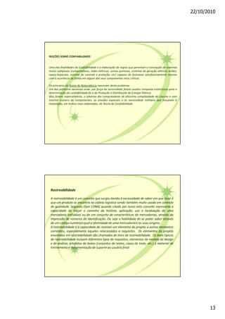 22/10/2010
13
NOÇÕES SOBRE CONFIABILIDADE:
Uma das finalidades da Confiabilidade é a elaboração de regras que permitam a concepção de sistemas
muito complexos (computadores, redes elétricas, usinas químicas, sistemas de geração elétrica, aviões,
naves espaciais, sistema de controle e proteção, etc) capazes de funcionar satisfatoriamente mesmo
com a ocorrência de falhas em alguns dos seus componentes mais críticos.
Os princípios da Teoria da Redundância nasceram deste problema.
Um dos primeiros domínios onde, por força da necessidade foram usados computos estatísticos para a
determinação da confiabilidade foi o da Produção e Distribuição de Energia Elétrica.
Mas foram, especialmente, o advento dos computadores de altíssima complexidade de circuito e com
enorme número de componentes, as missões espaciais e as necessidade militares que forçaram à
maturação, em termos mais elaborados, da Teoria da Confiabilidade.
Rastreabilidade
A rastreabilidade é um conceito que surgiu devido à necessidade de saber em que local é
que um produto se encontra na cadeia logistica sendo também muito usado em controle
de qualidade. Segundo Dyer (1966) quando citado por Juran este conceito representa a
capacidade de traçar o caminho da história, aplicação, uso e localização de uma
mercadoria individual ou de um conjunto de características de mercadorias, através da
impressão de números de identificação. Ou seja a habilidade de se poder saber através
de um códigonuméricoqual a identidadede uma mercadoriae as suas origens.
A rastreabilidade é a capacidade de rastrear um elemento do projeto a outros elementos
correlatos, especialmente aqueles relacionados a requisitos. Os elementos do projeto
envolvidos em rastreabilidade são chamados de itens de rastreabilidade. Os itens típicos
de rastreabilidade incluem diferentes tipos de requisitos, elementos de modelo de design
e de análise, artefatos de testes (conjuntos de testes, casos de teste, etc.) e material de
treinamentoe documentaçãode suporteao usuáriofinal.
 
