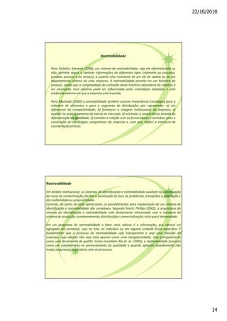 22/10/2010
14
Rastreabilidade
Para Vinholis; Azevedo (2000), um sistema de rastreabilidade, seja ele informatizado ou
não, permite seguir e rastrear informações de diferentes tipos (referente ao processo,
produto, pessoal e ou serviço), a jusante e/ou montante de um elo de cadeia ou de um
departamento interno de uma empresa. A rastreabilidade permite ter um histórico do
produto, sendo que a complexidade do conteúdo deste histórico dependerá do objetivo a
ser alcançado. Esse objetivo pode ser influenciado pelas estratégias adotadas e pelo
ambienteexterno em que a empresa está inserida.
Para Machado (2000) a rastreabilidade também assume importância estratégica para a
indústria de alimentos e para o segmento de distribuição, por representar: a) um
diferencial de competitividade; b) fortalecer a imagem institucional da empresa; c)
auxiliar no posicionamento da marca no mercado; d) estimular a concorrência através da
diferenciação da qualidade; e) estreitar a relação com os fornecedores e contribuir para a
construção de estratégias competitivas da empresa e, com isso, definir a estrutura de
coordenaçãovertical.
Rastreabilidade
Em âmbito institucional, os sistemas de identificação e rastreabilidade auxiliam na minimização
de riscos de contaminação, facilita a localização do foco de problemas, tranqüiliza a população e
dá credibilidadeao próprioEstado.
Contudo, do ponto de vista operacional, os procedimentos para implantação de um sistema de
identificação e rastreabilidade são complexos. Segundo Smith; Phillips (2002), a arquitetura do
sistema de identificação e rastreabilidade está diretamente relacionada com a estrutura do
sistemade produção,armazenamento,distribuiçãoe comercialização;vistoque é demandado
Em um programa de rastreabilidade o fator mais valioso é a informação, que deverá ser
agregada aos produtos, seja no lote, no individuo ou em alguma unidade física especifica. É
fundamental que o processo de rastreabilidade seja transparente e seja uma filosofia da
empresa, cuja adoção não seja vista apenas como uma obrigatoriedade, mas principalmente
como uma ferramenta de gestão. Como ressaltam Iba et. al. (2003), a rastreabilidade funciona
como um complemento no gerenciamento da qualidade e quando aplicado isoladamente não
traduzsegurançaao produto,nem ao processo.
 