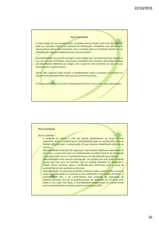22/10/2010
16
Rastreabilidade
A cada estágio de sua transformação, o produto deverá receber uma nova identificação
para ser rastreável. Dentro do processo de distribuição, entretanto, esta identificação
passo-a-passo não é mais necessária, pois o produto pode ser rastreado através de sua
identificaçãooriginal,recebidaduranteo processofabril.
A rastreabilidade nos permite retroagir a cada estagio que o produto percorreu durante o
seu ciclo de vida. Entretanto, cada pessoa envolvida neste processo deve dispor apenas
das informações referentes ao estágio com o qual ela está envolvida, ou seja, de seus
fornecedorese clientesdiretos.
Assim, não é possível saber sempre e imediatamente onde os produtos se localizam ou
reconstruirde imediatotodoo percursodo ciclo deste produto.
É imprescindíveldisporde todosos dadospara rastreare reconstruir estas informações
Rastreabilidade
Qual a utilidade?
A proteção ao cliente é uma das pedras fundamentais de nosso sistema
econômico. Assim, é evidente que a rastreabilidade pode ser considerada como um
método eficiente para a comprovação de que estamos trabalhando conforme as
normas.
Rastreabilidade como fator de segurança: todo produto defeituoso representa um
sério risco e como tanto deve ser imediatamente recolhido (através do já bastante
conhecidorecall).Assim,é mandatáriohaver uma identificaçãonos produtos.
Rastreabilidade como meio de investigação: um produto que está sendo recolhido
passou por uma série de controles, que na verdade deveriam ter detectado o
defeito. Assim, devemos seguir o problema para determinar qual a causa do
produtonão ter sido rejeitadono processo.
Rastreabilidade: um elemento de política industrial: saber o que foi feito e como as
coisas são feitas pode ser essencial ao dar andamento a um pedido do cliente. A
rastreabilidade leva a um conhecimento mais profundo da capacidade da
empresa, fazendo com que os pedidos possam ser atendidos em um prazo mais
curto e a um custo mais baixo. A rastreabilidade também pode ser o ponto inicial
paraa implantaçãodo controleestatísticode processo(CEP).
 