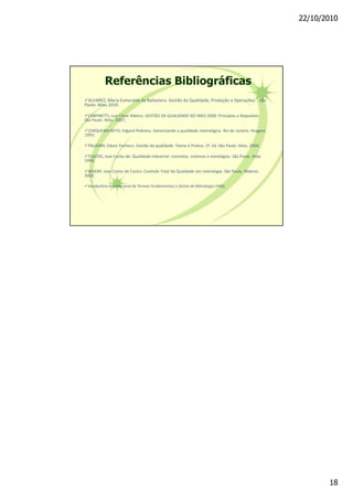 22/10/2010
18
üALVAREZ, Maria Esmeralda da Ballastero. Gestão da Qualidade, Produção e Operações. . São
Paulo: Atlas 2010.
üCARPINETTI, Luiz César Ribeiro. GESTÃO DA QUALIDADE ISO 9001:2000: Princípios e Requisitos.
São Paulo: Atlas. 2007;
üCERQUEIRA NETO, Edgard Pedreira. Gerenciando a qualidade metrológica. Rio de Janeiro. Imagem.
1993;
üPALADINI, Edson Pacheco. Gestão da qualidade: Teoria e Pratica. 2ª. Ed. São Paulo: Atlas, 2004;
üTOLEDO, Jose Carlos de. Qualidade Industrial: conceitos, sistemas e estratégias. São Paulo. Atlas
1999;
üWAENY, Jose Carlos de Castro. Controle Total da Qualidade em metrologia. São Paulo. Makron.
2002;
üVocabulário Internacional de Termos Fundamentais e Gerais de Metrologia (VIM),
Referências Bibliográficas
 