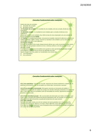 22/10/2010
6
Conceitos fundamentais sobre medições..
Existem dois tipos de resultados:
a) Resultado não corrigido
b) Resultado corrigido
2.5. Resultado não corrigido é o resultado de uma medição, antes da correção, devida aos erros
sistemáticos.
2.6. Resultado corrigido - é o resultado de uma medição, após a correção, devida aos erros
sistemáticos.
Sempre que se realiza uma medição, ésta, é feita na base de uma comparação com uma unidade da
mesma espécie denominada Padrão.
2.7. Padrão é a medida materializada, instrumento de medição, material de referencia ou sistema de
medição destinado a definir, realizar, conservar ou reproduzir uma unidade ou um ou mais valores de
uma grandeza para servir como referencia.
2.8. Erros nas medições.
Ao medir uma grandeza não se pode categoricamente afirmar que o valor encontrado é o valor exacto.
Na medição de uma grandeza cometem-se erros e interessa conhecer o erro de que pode vir a ser
afectada a medida
O conhecimento mais rigoroso da medida ocorre quando ao valor aproximado da grandeza medida
acrescentamos a indicação do erro de que vem afectado esse valor.
Quanto a origem dos erros, podem ser considerados erros de dois tipos:
a) erros sistemáticos
b) erros acidentais
Conceitos fundamentais sobre medições..
2.8.1. Erros sistemáticos - Este tipo de erros são impossíveis de eliminar totalmente; o máximo que se
pode fazer é minimizá-los. Por sua vez podem ser, de dois tipos: Instrumentais e pessoais.
2.8.1.1-Erros sistemáticos instrumentais. São aqueles inerentes ao instrumento de medição. A
introdução de um aparelho de medida tras consigo erros devido á alteração produzida no circuito, neste
caso, o valor lido é inferior ao verdadeiro valor da intensidade da correntes, logicamente sempre está
presente o erro de escala.
2.8.1.2-Erros sistemáticos pessoais . São os provocados pelo observador que realiza a medição, o qual
tende a viciar o processo pela influência de factores dependentes dele. Por exemplo, os erros devido a
dilatação térmica dos instrumentos causada pela temperatura do corpo humano.
2.8.2. Erros acidentais.
Quando o observador realiza uma série de mediçoes da mesma grandeza com o mesmo aparelho,
usando o mesmo processo, obtem-se, em regra, valores diferentes, pouco afastados uns dos outos.
Erros deste teor são erros acidentais; como consequência dos erros acidentais, as medidas oscilam para
um e outro lado do valor da grandeza.
 