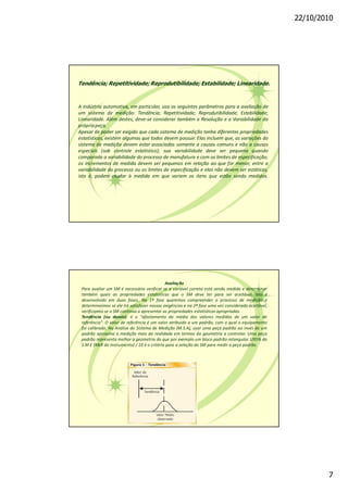 22/10/2010
7
Tendência; Repetitividade; Reprodutibilidade; Estabilidade; Linearidade.
A indústria automotiva, em particular, usa os seguintes parâmetros para a avaliação de
um sistema de medição: Tendência; Repetitividade; Reprodutibilidade; Estabilidade;
Linearidade. Além destes, deve-se considerar também a Resolução e a Variabilidade da
própriapeça.
Apesar de poder ser exigido que cada sistema de medição tenha diferentes propriedades
estatísticas, existem algumas que todos devem possuir. Elas incluem que, as variações do
sistema de medição devem estar associadas somente a causas comuns e não a causas
especiais (sob controle estatístico); sua variabilidade deve ser pequena quando
comparada a variabilidade do processo de manufatura e com os limites de especificação;
os incrementos de medida devem ser pequenos em relação ao que for menor, entre a
variabilidade do processo ou os limites de especificação e elas não devem ser estáticas,
isto é, podem mudar à medida em que variem os itens que estão sendo medidos.
Avaliação
Para avaliar um SM é necessário verificar se a variável correta está sendo medida e determinar
também quais as propriedades estatísticas que o SM deve ter para ser aceitável. Isto é
desenvolvido em duas fases. Na 1ª fase queremos compreender o processo de medição e
determinarmos se ele irá satisfazer nossas exigências e na 2ª fase uma vez considerado aceitável,
verificamos se o SM continua a apresentar as propriedades estatísticas apropriadas.
Tendência (ou desvio): é o "afastamento da média dos valores medidos de um valor de
referência". O valor de referência é um valor atribuído a um padrão, com o qual o equipamento
foi calibrado. Na Análise do Sistema de Medição (M.S.A), usar uma peça padrão ao invés de um
padrão aproxima a medição mais da realidade em termos da geometria a controlar. Uma peça
padrão representa melhor a geometria do que por exemplo um bloco padrão retangular. U95% do
S.M £ (R&R do instrumento) / 10 é o critério para a seleção do SM para medir a peça padrão.
 