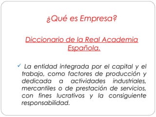 ¿Qué es Empresa? 
Diccionario de la Real Academia 
Española. 
 La entidad integrada por el capital y el 
trabajo, como factores de producción y 
dedicada a actividades industriales, 
mercantiles o de prestación de servicios, 
con fines lucrativos y la consiguiente 
responsabilidad. 
 