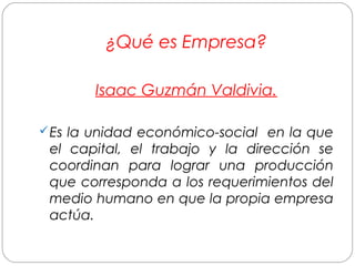 ¿Qué es Empresa? 
Isaac Guzmán Valdivia. 
Es la unidad económico-social en la que 
el capital, el trabajo y la dirección se 
coordinan para lograr una producción 
que corresponda a los requerimientos del 
medio humano en que la propia empresa 
actúa. 
 