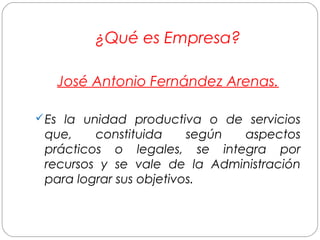 ¿Qué es Empresa? 
José Antonio Fernández Arenas. 
Es la unidad productiva o de servicios 
que, constituida según aspectos 
prácticos o legales, se integra por 
recursos y se vale de la Administración 
para lograr sus objetivos. 
 