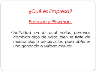 ¿Qué es Empresa? 
Petersen y Plowman. 
Actividad en la cual varias personas 
cambian algo de valor, bien se trate de 
mercancías o de servicios, para obtener 
una ganancia o utilidad mutuas. 
 