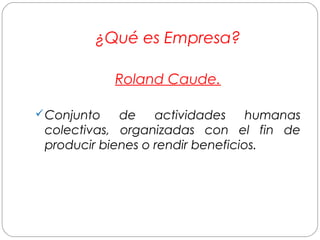 ¿Qué es Empresa? 
Roland Caude. 
Conjunto de actividades humanas 
colectivas, organizadas con el fin de 
producir bienes o rendir beneficios. 
 