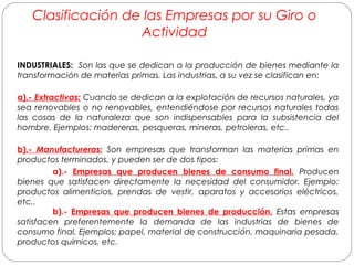 Clasificación de las Empresas por su Giro o 
Actividad 
INDUSTRIALES: Son las que se dedican a la producción de bienes mediante la 
transformación de materias primas. Las industrias, a su vez se clasifican en: 
a).- Extractivas: Cuando se dedican a la explotación de recursos naturales, ya 
sea renovables o no renovables, entendiéndose por recursos naturales todas 
las cosas de la naturaleza que son indispensables para la subsistencia del 
hombre. Ejemplos: madereras, pesqueras, mineras, petroleras, etc.. 
b).- Manufactureras: Son empresas que transforman las materias primas en 
productos terminados, y pueden ser de dos tipos: 
a).- Empresas que producen bienes de consumo final. Producen 
bienes que satisfacen directamente la necesidad del consumidor. Ejemplo: 
productos alimenticios, prendas de vestir, aparatos y accesorios eléctricos, 
etc.. 
b).- Empresas que producen bienes de producción. Estas empresas 
satisfacen preferentemente la demanda de las industrias de bienes de 
consumo final. Ejemplos: papel, material de construcción, maquinaria pesada, 
productos químicos, etc. 
 