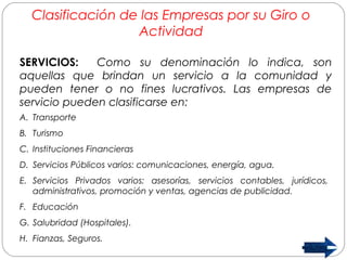 Clasificación de las Empresas por su Giro o 
Actividad 
SERVICIOS: Como su denominación lo indica, son 
aquellas que brindan un servicio a la comunidad y 
pueden tener o no fines lucrativos. Las empresas de 
servicio pueden clasificarse en: 
A. Transporte 
B. Turismo 
C. Instituciones Financieras 
D. Servicios Públicos varios: comunicaciones, energía, agua. 
E. Servicios Privados varios: asesorías, servicios contables, jurídicos, 
administrativos, promoción y ventas, agencias de publicidad. 
F. Educación 
G. Salubridad (Hospitales). 
H. Fianzas, Seguros. 
 