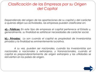 Clasificación de las Empresas por su Origen 
del Capital 
Dependiendo del origen de las aportaciones de su capital y del carácter 
a quienes dirijan sus actividades, las empresas pueden clasificarse en: 
a).- Públicas: En este tipo de empresas el capital pertenece al Estado y, 
generalmente, su finalidad es satisfacer necesidades de carácter social. 
b).- Privadas: Lo son cuando el capital es propiedad de inversionistas 
privados y la finalidad es eminentemente lucrativa. 
A su vez, pueden ser nacionales, cuando los inversionistas son 
nacionales o nacionales y extranjeros, y transnacionales, cuando el 
capital es preponderantemente de origen extranjero y las utilidades se 
reinvierten en los países de origen. 
 