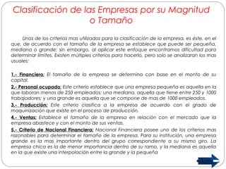 Clasificación de las Empresas por su Magnitud 
o Tamaño 
Unos de los criterios mas utilizados para la clasificación de la empresa, es éste, en el 
que, de acuerdo con el tamaño de la empresa se establece que puede ser pequeña, 
mediana o grande; sin embargo, al aplicar este enfoque encontramos dificultad para 
determinar limites. Existen múltiples criterios para hacerlo, pero solo se analizaran los mas 
usuales: 
1.- Financiero: El tamaño de la empresa se determina con base en el monto de su 
capital. 
2.- Personal ocupado: Este criterio establece que una empresa pequeña es aquella en la 
que laboran menos de 250 empleados; una mediana, aquella que tiene entre 250 y 1000 
trabajadores; y una grande es aquella que se compone de mas de 1000 empleados. 
3.- Producción: Este criterio clasifica a la empresa de acuerdo con el grado de 
maquinización que existe en el proceso de producción. 
4.- Ventas: Establece el tamaño de la empresa en relación con el mercado que la 
empresa abastece y con el monto de sus ventas. 
5.- Criterio de Nacional Financiera: Nacional Financiera posee uno de los criterios mas 
razonables para determinar el tamaño de la empresa. Para su institución, una empresa 
grande es la mas importante dentro del grupo correspondiente a su mismo giro. La 
empresa chica es la de menor importancia dentro de su ramo, y la mediana es aquella 
en la que existe una interpolación entre la grande y la pequeña 
 