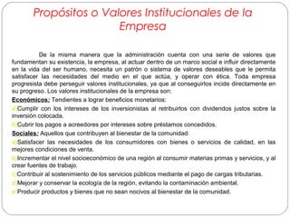 Propósitos o Valores Institucionales de la 
Empresa 
De la misma manera que la administración cuenta con una serie de valores que 
fundamentan su existencia, la empresa, al actuar dentro de un marco social e influir directamente 
en la vida del ser humano, necesita un patrón o sistema de valores deseables que le permita 
satisfacer las necesidades del medio en el que actúa, y operar con ética. Toda empresa 
progresista debe perseguir valores institucionales, ya que al conseguirlos incide directamente en 
su progreso. Los valores institucionales de la empresa son: 
Económicos: Tendientes a lograr beneficios monetarios: 
a)Cumplir con los intereses de los inversionistas al retribuirlos con dividendos justos sobre la 
inversión colocada. 
b)Cubrir los pagos a acreedores por intereses sobre préstamos concedidos. 
Sociales: Aquellos que contribuyen al bienestar de la comunidad: 
a)Satisfacer las necesidades de los consumidores con bienes o servicios de calidad, en las 
mejores condiciones de venta. 
b)Incrementar el nivel socioeconómico de una región al consumir materias primas y servicios, y al 
crear fuentes de trabajo. 
c)Contribuir al sostenimiento de los servicios públicos mediante el pago de cargas tributarias. 
d)Mejorar y conservar la ecología de la región, evitando la contaminación ambiental. 
e)Producir productos y bienes que no sean nocivos al bienestar de la comunidad. 
 