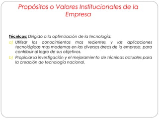 Propósitos o Valores Institucionales de la 
Empresa 
Técnicos: Dirigido a la optimización de la tecnología: 
a) Utilizar los conocimientos mas recientes y las aplicaciones 
tecnológicas mas modernas en las diversas áreas de la empresa, para 
contribuir al logro de sus objetivos. 
b) Propiciar la investigación y el mejoramiento de técnicas actuales para 
la creación de tecnología nacional. 
 