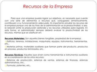 Recursos de la Empresa 
Para que una empresa pueda lograr sus objetivos, es necesario que cuente 
con una serie de elementos o recursos que, conjugados armónicamente, 
contribuyen a su funcionamiento adecuado. Es importante estudiar los recursos de 
la empresa porque uno de los fines de la administración es la productividad, o sea, 
la relación entre la producción obtenida y los recursos utilizados para lograrla. En 
esta forma, el administrador siempre deberá evaluar la productividad de los 
recursos, mismos que se clasifican en: 
Recursos Materiales: Son aquellos bienes tangibles, propiedad de la empresa: 
a)Edificios, terrenos, instalaciones, maquinaria, equipos, instrumentos, herramientas, 
etc.. 
b)Materias primas, materiales auxiliares que forman parte del producto, productos 
en proceso, productos terminados, etc.. 
Recursos Técnicos: Aquellos que sirven como herramientas e instrumentos auxiliares 
en la coordinación de los otros recursos: 
a)Sistemas de producción, sistemas de ventas, sistemas de finanzas, sistemas 
administrativos, etc.. 
b)Formulas, patentes, etc.. 
 