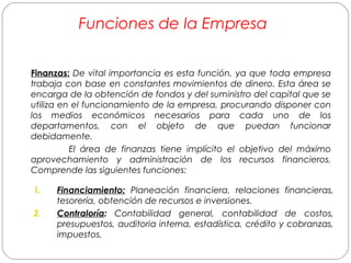 Funciones de la Empresa 
F in a nzas: De vital importancia es esta función, ya que toda empresa 
trabaja con base en constantes movimientos de dinero. Esta área se 
encarga de la obtención de fondos y del suministro del capital que se 
utiliza en el funcionamiento de la empresa, procurando disponer con 
los medios económicos necesarios para cada uno de los 
departamentos, con el objeto de que puedan funcionar 
debidamente. 
El área de finanzas tiene implícito el objetivo del máximo 
aprovechamiento y administración de los recursos financieros. 
Comprende las siguientes funciones: 
1. Financiamiento: Planeación financiera, relaciones financieras, 
tesorería, obtención de recursos e inversiones. 
2. Contraloría: Contabilidad general, contabilidad de costos, 
presupuestos, auditoria interna, estadística, crédito y cobranzas, 
impuestos. 
 