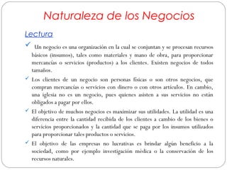 Naturaleza de los Negocios 
Lectura 
 Un negocio es una organización en la cual se conjuntan y se procesan recursos 
básicos (insumos), tales como materiales y mano de obra, para proporcionar 
mercancías o servicios (productos) a los clientes. Existen negocios de todos 
tamaños. 
 Los clientes de un negocio son personas físicas o son otros negocios, que 
compran mercancías o servicios con dinero o con otros artículos. En cambio, 
una iglesia no es un negocio, pues quienes asisten a sus servicios no están 
obligados a pagar por ellos. 
 El objetivo de muchos negocios es maximizar sus utilidades. La utilidad es una 
diferencia entre la cantidad recibida de los clientes a cambio de los bienes o 
servicios proporcionados y la cantidad que se paga por los insumos utilizados 
para proporcionar tales productos o servicios. 
 El objetivo de las empresas no lucrativas es brindar algún beneficio a la 
sociedad, como por ejemplo investigación médica o la conservación de los 
recursos naturales. 
 