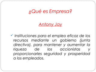 ¿Qué es Empresa? 
Antony Jay 
 Instituciones para el empleo eficaz de los 
recursos mediante un gobierno (junta 
directiva), para mantener y aumentar la 
riqueza de los accionistas y 
proporcionarles seguridad y prosperidad 
a los empleados. 
 