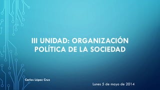 III UNIDAD: ORGANIZACIÓN
POLÍTICA DE LA SOCIEDAD
Lunes 5 de mayo de 2014
Carlos López Cruz
 