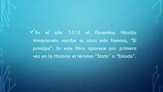 En el año 1513 el florentino Nicolás
Maquiavelo escribe su obra más famosa, “El
príncipe”. En este libro aparece por primera
vez en la Historia el término “Stato” o “Estado”.
 