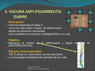 2. VACUNA ANTI-POLIOMIELITIS (SABIN) Descripción:  Vacuna preparada en base a  virus vivo atenuados. Capaz  de diseminarse  desde las personas vacunadas  a los contactos no inmunes, protegiéndolos a su vez. Objetivo:  Mantener el control de la enfermedad y lograr erradicar la poliomielitis del país. Eficacia e Inmunogenidad: 100 % eficaz en Vacunados con las tres dosis. La inmunidad probablemente persiste de por vida. Leonardo Iturra B.  Enfermero - Lic. en Enfermería  