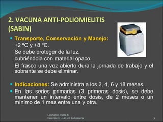 2. VACUNA ANTI-POLIOMIELITIS (SABIN) Transporte, Conservación y Manejo:   +2 ºC y +8 ºC.  Se debe proteger de la luz,  cubriéndola con material opaco.  El frasco una vez abierto dura la jornada de trabajo y el sobrante se debe eliminar.  Indicaciones:   Se administra a los 2, 4, 6 y 18 meses. En las series primarias (3 primeras dosis), se debe mantener un intervalo entre dosis,   de 2 meses o un mínimo de 1 mes entre una y otra. Leonardo Iturra B.  Enfermero - Lic. en Enfermería  