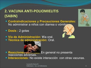 2. VACUNA ANTI-POLIOMIELITIS (SABIN) Contraindicaciones y Precauciones Generales:   No administrar a niños con diarrea o vómitos. Dosis :   2 gotas Vía de Administración:  V ía oral. Técnica de administración:   Oral. Reacciones adversas:   En general no presenta reacciones adversas. Interacciones:   No existe interacción  con otras vacunas. Leonardo Iturra B.  Enfermero - Lic. en Enfermería  