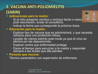 2. VACUNA ANTI-POLIOMIELITIS (SABIN) Indicaciones para la madre: Si el niño presenta vómitos o rechaza leche o mamadera, post vacunación, avisar al consultorio. Indicar la fecha que corresponde la próxima dosis. Educación para la madre: Explicar tipo de vacuna que se administrará, y que necesita refuerzo para una protección eficaz. Lavado de manos estricto post muda ya que el virus se elimina por las deposiciones. Explicar contra que enfermedad protege. Darse el tiempo para escuchar a la madre y responder siempre a las dudas que ella plantee. Persona que vacuna:  Técnico paramédico con supervisión de enfermera. Leonardo Iturra B.  Enfermero - Lic. en Enfermería  