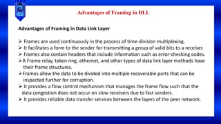 Advantages of Framing in Data Link Layer
 Frames are used continuously in the process of time-division multiplexing.
 It facilitates a form to the sender for transmitting a group of valid bits to a receiver.
 Frames also contain headers that include information such as error-checking codes.
A Frame relay, token ring, ethernet, and other types of data link layer methods have
their frame structures.
Frames allow the data to be divided into multiple recoverable parts that can be
inspected further for corruption.
 It provides a flow control mechanism that manages the frame flow such that the
data congestion does not occur on slow receivers due to fast senders.
 It provides reliable data transfer services between the layers of the peer network.
Advantages of Framing in DLL
 