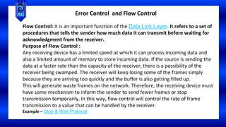 Flow Control: It is an important function of the Data Link Layer. It refers to a set of
procedures that tells the sender how much data it can transmit before waiting for
acknowledgment from the receiver.
Purpose of Flow Control :
Any receiving device has a limited speed at which it can process incoming data and
also a limited amount of memory to store incoming data. If the source is sending the
data at a faster rate than the capacity of the receiver, there is a possibility of the
receiver being swamped. The receiver will keep losing some of the frames simply
because they are arriving too quickly and the buffer is also getting filled up.
This will generate waste frames on the network. Therefore, the receiving device must
have some mechanism to inform the sender to send fewer frames or stop
transmission temporarily. In this way, flow control will control the rate of frame
transmission to a value that can be handled by the receiver.
Example – Stop & Wait Protocol
Error Control and Flow Control
 