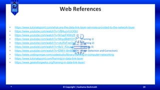 * © Copyright | Sushama Deshmukh 19
Web References
• https://www.tutorialspoint.com/what-are-the-data-link-layer-services-provided-to-the-network-layer
• https://www.youtube.com/watch?v=VBAuzvVzOQU
• https://www.youtube.com/watch?v=N1apF49Ih28
• https://www.youtube.com/watch?v=NhpzBldHOYo (Framing 1)
• https://www.youtube.com/watch?v=ckcRxFxeOs4 (Framing 2)
• https://www.youtube.com/watch?v=8sV_fOzJoqI (Framing 3)
• https://www.youtube.com/watch?v=EMrY-8m8D1E (Error Detection and Correction)
• https://www.codingninjas.com/codestudio/library/framing-in-computer-networking
• https://www.tutorialspoint.com/framing-in-data-link-layer
• https://www.geeksforgeeks.org/framing-in-data-link-layer/
 