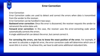 Error Correction
Error Correction
Error Correction codes are used to detect and correct the errors when data is transmitted
from the sender to the receiver.
Error Correction can be handled in two ways:
Backward error correction: Once the error is discovered, the receiver requests the sender to
retransmit the entire data unit.
Forward error correction: In this case, the receiver uses the error-correcting code which
automatically corrects the errors.
A single additional bit can detect the error, but cannot correct it.
For correcting the errors, one has to know the exact position of the error. For example, If
we want to calculate a single-bit error, the error correction code will determine which one of
seven bits is in error. To achieve this, we have to add some additional redundant bits.
 
