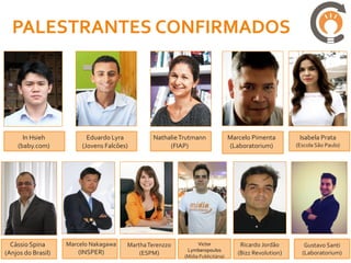 PALESTRANTES CONFIRMADOS




      In Hsieh             Eduardo Lyra         Nathalie Trutmann                Marcelo Pimenta         Isabela Prata
    (baby.com)           (Jovens Falcões)            (FIAP)                      (Laboratorium)         (Escola São Paulo)




  Cássio Spina      Marcelo Nakagawa    Martha Terenzzo         Victor               Ricardo Jordão        Gustavo Santi
                       (INSPER)                            Lymberopoulos
(Anjos do Brasil)                           (ESPM)        (Mídia Publicitária)
                                                                                    (Bizz Revolution)     (Laboratorium)
 