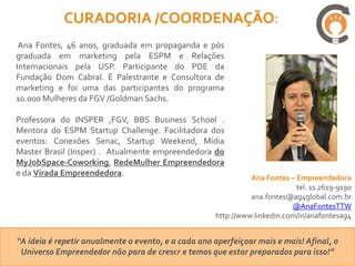 CURADORIA /COORDENAÇÃO:
 Ana Fontes, 46 anos, graduada em propaganda e pós
graduada em marketing pela ESPM e Relações
Internacionais pela USP. Participante do PDE da
Fundação Dom Cabral. É Palestrante e Consultora de
marketing e foi uma das participantes do programa
10.000 Mulheres da FGV /Goldman Sachs.

Professora do INSPER ,FGV, BBS Business School .
Mentora do ESPM Startup Challenge. Facilitadora dos
eventos: Conexões Senac, Startup Weekend, Mídia
Master Brasil (Insper) . Atualmente empreendedora do
MyJobSpace-Coworking, RedeMulher Empreendedora
e da Virada Empreendedora.
                                                               Ana Fontes – Empreendedora
                                                                            tel. 11 2619-9190
                                                               ana.fontes@ag4global.com.br
                                                                           @AnaFontesTTW
                                                     http://www.linkedin.com/in/anafontesag4


“A ideia é repetir anualmente o evento, e a cada ano aperfeiçoar mais e mais! Afinal, o
 Universo Empreendedor não para de crescr e temos que estar preparados para isso!”
 