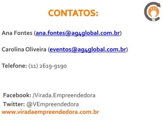 Ana Fontes (ana.fontes@ag4global.com.br)

Carolina Oliveira (eventos@ag4global.com.br)

Telefone: (11) 2619-9190



Facebook: /Virada.Empreendedora
Twitter: @VEmpreendedora
www.viradaempreendedora.com.br
 