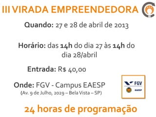 III VIRADA EMPREENDEDORA
    Quando: 27 e 28 de abril de 2013

   Horário: das 14h do dia 27 às 14h do
                dia 28/abril
      Entrada: R$ 40,00

  Onde: FGV - Campus EAESP
   (Av. 9 de Julho, 2029 – Bela Vista – SP)


    24 horas de programação
 