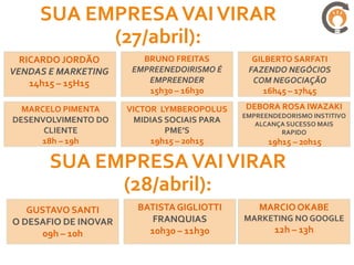 SUA EMPRESA VAI VIRAR
           (27/abril):
  RICARDO JORDÃO         BRUNO FREITAS         GILBERTO SARFATI
VENDAS E MARKETING     EMPREENEDOIRISMO É     FAZENDO NEGÓCIOS
    14h15 – 15H15         EMPREENDER           COM NEGOCIAÇÃO
                          15h30 – 16h30           16h45 – 17h45

  MARCELO PIMENTA     VICTOR LYMBEROPOLUS    DEBORA ROSA IWAZAKI
                                             EMPREENDEDORISMO INSTITIVO
DESENVOLVIMENTO DO     MIDIAS SOCIAIS PARA      ALCANÇA SUCESSO MAIS
      CLIENTE                 PME’S                   RAPIDO
     18h – 19h             19h15 – 20h15           19h15 – 20h15

       SUA EMPRESA VAI VIRAR
             (28/abril):
   GUSTAVO SANTI        BATISTA GIGLIOTTI        MARCIO OKABE
O DESAFIO DE INOVAR        FRANQUIAS         MARKETING NO GOOGLE
      09h – 10h           10h30 – 11h30              12h – 13h
 