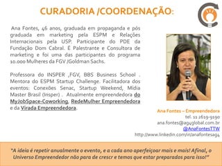 CURADORIA /COORDENAÇÃO:
 Ana Fontes, 46 anos, graduada em propaganda e pós
graduada em marketing pela ESPM e Relações
Internacionais pela USP. Participante do PDE da
Fundação Dom Cabral. É Palestrante e Consultora de
marketing e foi uma das participantes do programa
10.000 Mulheres da FGV /Goldman Sachs.

Professora do INSPER ,FGV, BBS Business School .
Mentora do ESPM Startup Challenge. Facilitadora dos
eventos: Conexões Senac, Startup Weekend, Mídia
Master Brasil (Insper) . Atualmente empreendedora do
MyJobSpace-Coworking, RedeMulher Empreendedora
e da Virada Empreendedora.
                                                               Ana Fontes – Empreendedora
                                                                            tel. 11 2619-9190
                                                               ana.fontes@ag4global.com.br
                                                                           @AnaFontesTTW
                                                     http://www.linkedin.com/in/anafontesag4


“A ideia é repetir anualmente o evento, e a cada ano aperfeiçoar mais e mais! Afinal, o
 Universo Empreendedor não para de crescr e temos que estar preparados para isso!”
 
