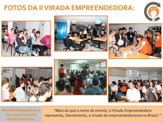FOTOS DA II VIRADA EMPREENDEDORA:




Marcelo Nakagawa para        “Mais do que o nome do evento, a Virada Empreendedora
 sua coluna no jornal   representa, literalmente, a virada do empreendedorismo no Brasil.”
  Brasil Econômico:
 