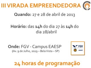III VIRADA EMPREENDEDORA
    Quando: 27 e 28 de abril de 2013

   Horário: das 14h do dia 27 às 14h do
                dia 28/abril


  Onde: FGV - Campus EAESP
   (Av. 9 de Julho, 2029 – Bela Vista – SP)



    24 horas de programação
 