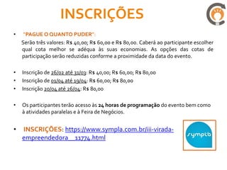 INSCRIÇÕES
•    “PAGUE O QUANTO PUDER”:
    Serão três valores: R$ 40,00; R$ 60,00 e R$ 80,00. Caberá ao participante escolher
    qual cota melhor se adéqua às suas economias. As opções das cotas de
    participação serão reduzidas conforme a proximidade da data do evento.

•   Inscrição de 26/02 até 31/03: R$ 40,00; R$ 60,00; R$ 80,00
•   Inscrição de 01/04 até 19/04: R$ 60,00; R$ 80,00
•   Inscrição 20/04 até 26/04: R$ 80,00

•   Os participantes terão acesso às 24 horas de programação do evento bem como
    à atividades paralelas e à Feira de Negócios.


•   INSCRIÇÕES: https://www.sympla.com.br/iii-virada-
    empreendedora__11774.html
 