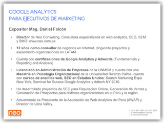 Expositor Ronald Guillén Consultor IT  de Neo Consulting Especialista Google Analytics y SEO 06 años de experiencia en proyectos de Internet para empresas en el Perú Expositora Susan Inga Publicidad en la Pontificia Universidad Católica del Perú 02 años de experiencia en Comunicación y Marketing Digital Ha desarrollado estrategias de SEO para el sector seguros, sector minería y sector belleza GOOGLE ANALYTICS PARA EJECUTIVOS DE MARKETING 