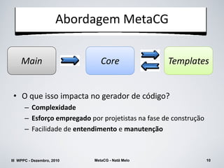 Abordagem MetaCG

     Main                      Core                Templates


 • O que isso impacta no gerador de código?
      – Complexidade
      – Esforço empregado por projetistas na fase de construção
      – Facilidade de entendimento e manutenção



III WPPC - Dezembro, 2010   MetaCG - Natã Melo                    10
 